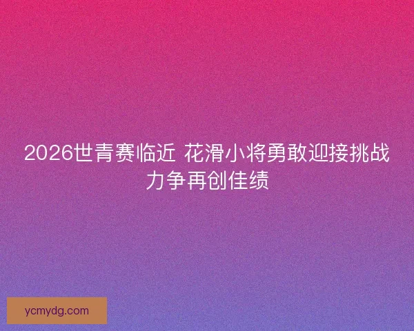2026世青赛临近 花滑小将勇敢迎接挑战力争再创佳绩