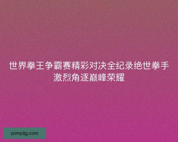 世界拳王争霸赛精彩对决全纪录绝世拳手激烈角逐巅峰荣耀