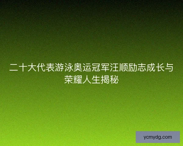 二十大代表游泳奥运冠军汪顺励志成长与荣耀人生揭秘
