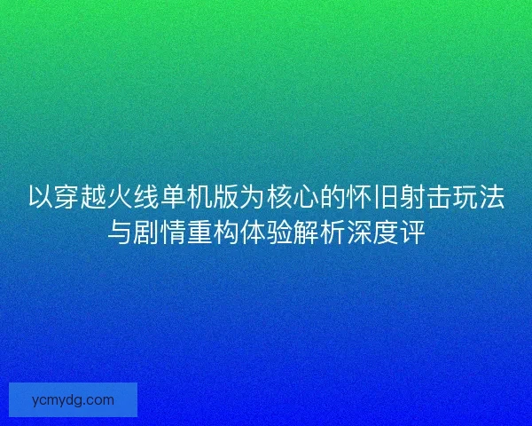 以穿越火线单机版为核心的怀旧射击玩法与剧情重构体验解析深度评