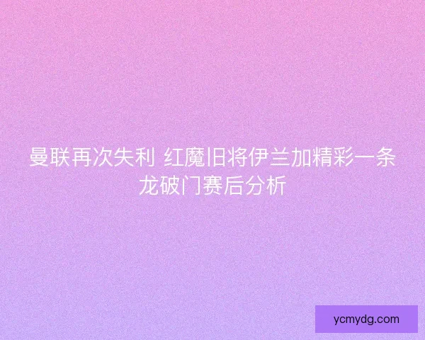 曼联再次失利 红魔旧将伊兰加精彩一条龙破门赛后分析